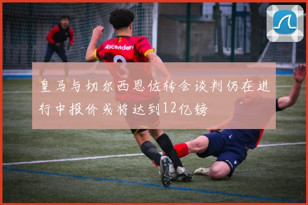 皇马与切尔西恩佐转会谈判仍在进行中报价或将达到12亿镑