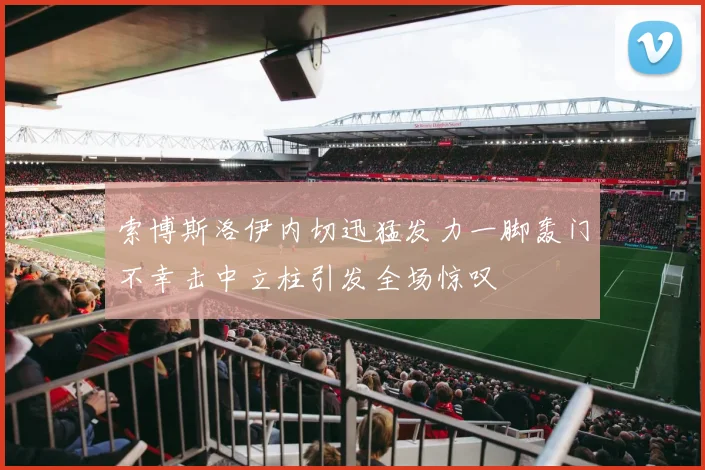 索博斯洛伊内切迅猛发力一脚轰门不幸击中立柱引发全场惊叹