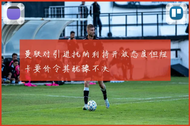 曼联对引进托纳利持开放态度但纽卡要价令其犹豫不决