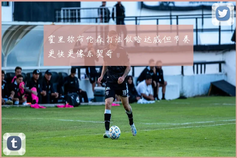 霍里称布伦森打法似哈达威但节奏更快更像东契奇