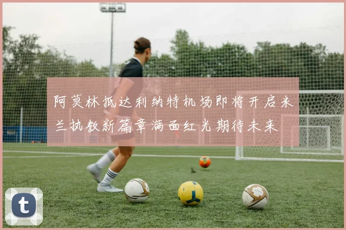 阿莫林抵达利纳特机场即将开启米兰执教新篇章满面红光期待未来
