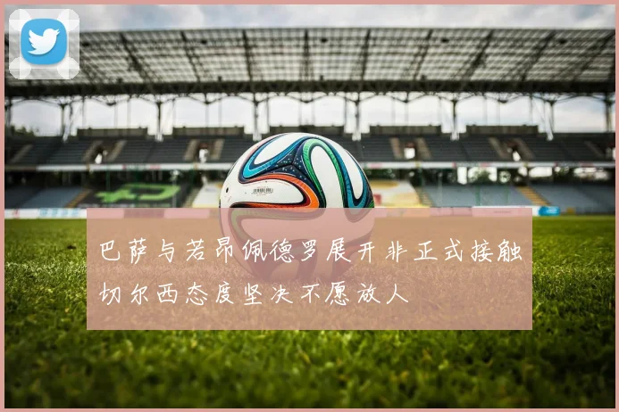巴萨与若昂佩德罗展开非正式接触切尔西态度坚决不愿放人
