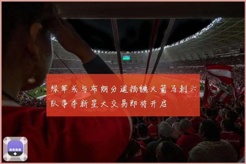 绿军或与布朗分道扬镳火箭马刺六队争夺新星大交易即将开启