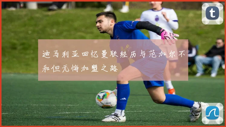 迪马利亚回忆曼联经历与范加尔不和但无悔加盟之路