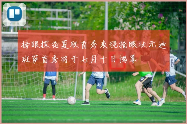 榜眼探花夏联首秀表现抢眼状元迪班萨首秀将于七月十日揭幕
