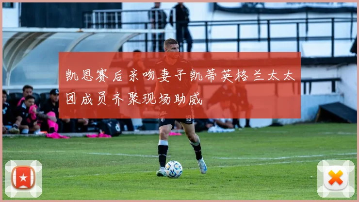 凯恩赛后亲吻妻子凯蒂英格兰太太团成员齐聚现场助威