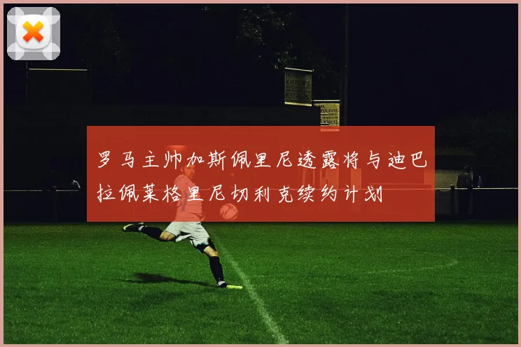 罗马主帅加斯佩里尼透露将与迪巴拉佩莱格里尼切利克续约计划