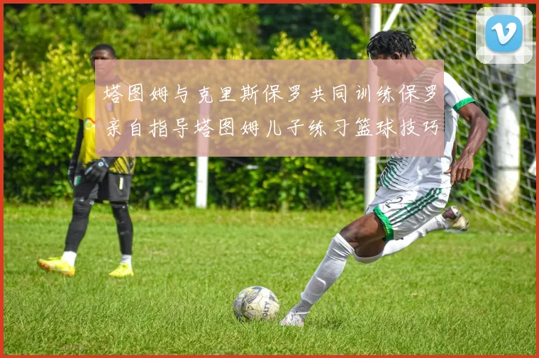 塔图姆与克里斯保罗共同训练保罗亲自指导塔图姆儿子练习篮球技巧