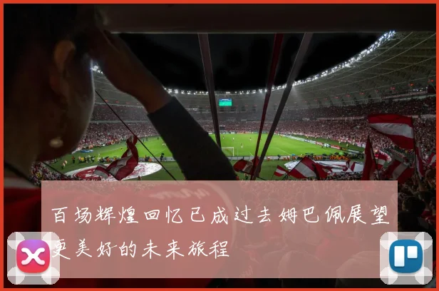 百场辉煌回忆已成过去姆巴佩展望更美好的未来旅程